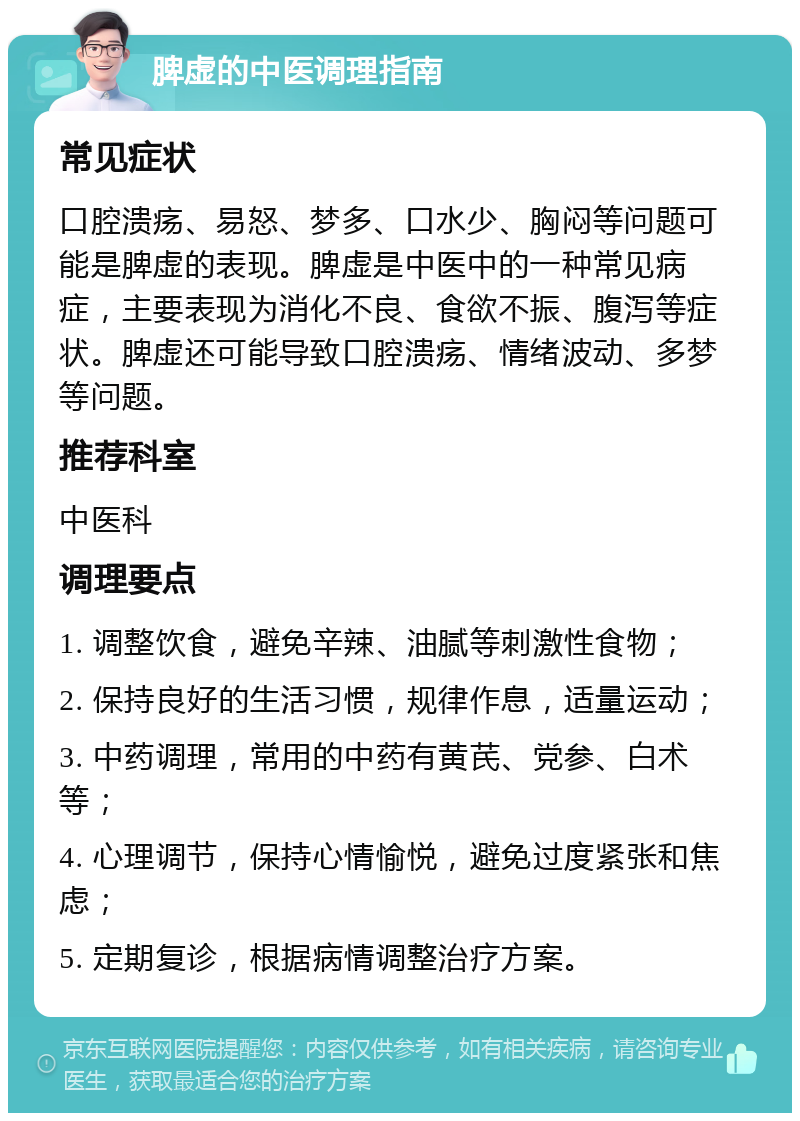 脾虚的中医调理指南 常见症状 口腔溃疡、易怒、梦多、口水少、胸闷等问题可能是脾虚的表现。脾虚是中医中的一种常见病症，主要表现为消化不良、食欲不振、腹泻等症状。脾虚还可能导致口腔溃疡、情绪波动、多梦等问题。 推荐科室 中医科 调理要点 1. 调整饮食，避免辛辣、油腻等刺激性食物； 2. 保持良好的生活习惯，规律作息，适量运动； 3. 中药调理，常用的中药有黄芪、党参、白术等； 4. 心理调节，保持心情愉悦，避免过度紧张和焦虑； 5. 定期复诊，根据病情调整治疗方案。