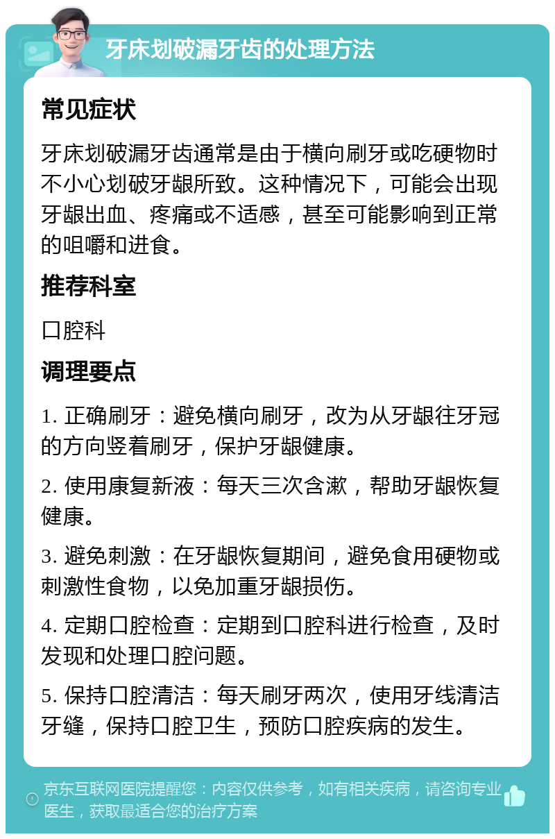 牙床划破漏牙齿的处理方法 常见症状 牙床划破漏牙齿通常是由于横向刷牙或吃硬物时不小心划破牙龈所致。这种情况下，可能会出现牙龈出血、疼痛或不适感，甚至可能影响到正常的咀嚼和进食。 推荐科室 口腔科 调理要点 1. 正确刷牙：避免横向刷牙，改为从牙龈往牙冠的方向竖着刷牙，保护牙龈健康。 2. 使用康复新液：每天三次含漱，帮助牙龈恢复健康。 3. 避免刺激：在牙龈恢复期间，避免食用硬物或刺激性食物，以免加重牙龈损伤。 4. 定期口腔检查：定期到口腔科进行检查，及时发现和处理口腔问题。 5. 保持口腔清洁：每天刷牙两次，使用牙线清洁牙缝，保持口腔卫生，预防口腔疾病的发生。