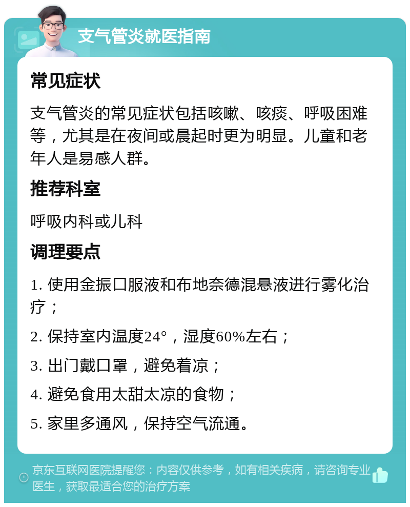 支气管炎就医指南 常见症状 支气管炎的常见症状包括咳嗽、咳痰、呼吸困难等，尤其是在夜间或晨起时更为明显。儿童和老年人是易感人群。 推荐科室 呼吸内科或儿科 调理要点 1. 使用金振口服液和布地奈德混悬液进行雾化治疗； 2. 保持室内温度24°，湿度60%左右； 3. 出门戴口罩，避免着凉； 4. 避免食用太甜太凉的食物； 5. 家里多通风，保持空气流通。