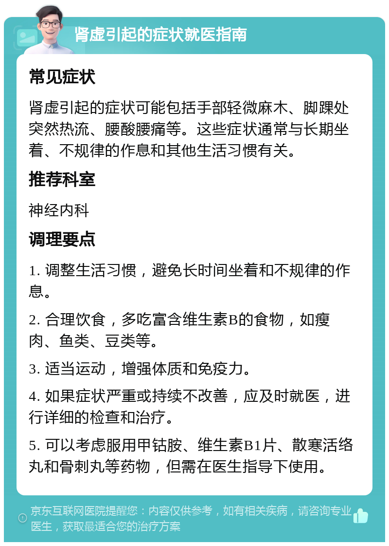 肾虚引起的症状就医指南 常见症状 肾虚引起的症状可能包括手部轻微麻木、脚踝处突然热流、腰酸腰痛等。这些症状通常与长期坐着、不规律的作息和其他生活习惯有关。 推荐科室 神经内科 调理要点 1. 调整生活习惯，避免长时间坐着和不规律的作息。 2. 合理饮食，多吃富含维生素B的食物，如瘦肉、鱼类、豆类等。 3. 适当运动，增强体质和免疫力。 4. 如果症状严重或持续不改善，应及时就医，进行详细的检查和治疗。 5. 可以考虑服用甲钴胺、维生素B1片、散寒活络丸和骨刺丸等药物，但需在医生指导下使用。