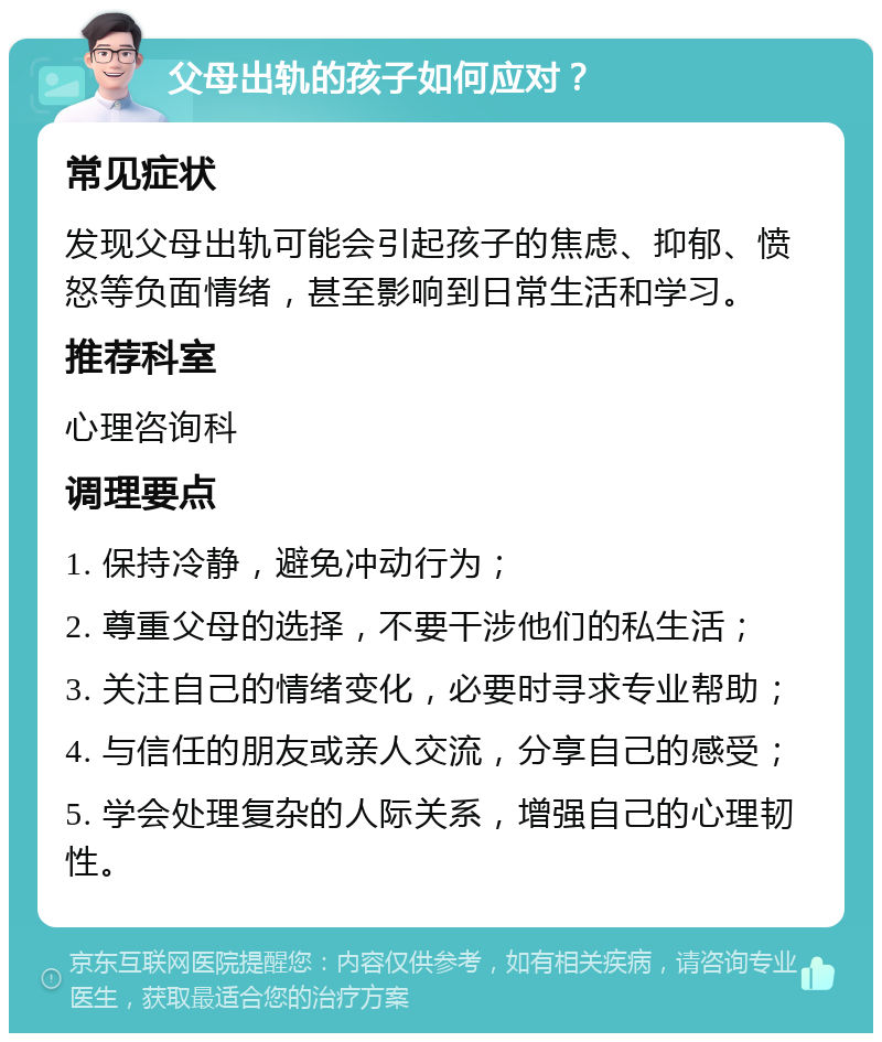 父母出轨的孩子如何应对？ 常见症状 发现父母出轨可能会引起孩子的焦虑、抑郁、愤怒等负面情绪，甚至影响到日常生活和学习。 推荐科室 心理咨询科 调理要点 1. 保持冷静，避免冲动行为； 2. 尊重父母的选择，不要干涉他们的私生活； 3. 关注自己的情绪变化，必要时寻求专业帮助； 4. 与信任的朋友或亲人交流，分享自己的感受； 5. 学会处理复杂的人际关系，增强自己的心理韧性。