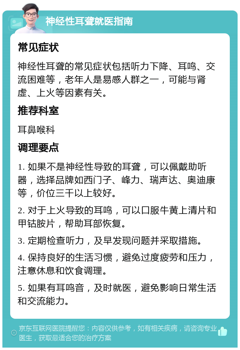 神经性耳聋就医指南 常见症状 神经性耳聋的常见症状包括听力下降、耳鸣、交流困难等，老年人是易感人群之一，可能与肾虚、上火等因素有关。 推荐科室 耳鼻喉科 调理要点 1. 如果不是神经性导致的耳聋，可以佩戴助听器，选择品牌如西门子、峰力、瑞声达、奥迪康等，价位三千以上较好。 2. 对于上火导致的耳鸣，可以口服牛黄上清片和甲钴胺片，帮助耳部恢复。 3. 定期检查听力，及早发现问题并采取措施。 4. 保持良好的生活习惯，避免过度疲劳和压力，注意休息和饮食调理。 5. 如果有耳鸣音，及时就医，避免影响日常生活和交流能力。