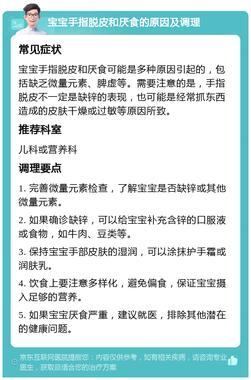 宝宝手指脱皮和厌食的原因及调理 常见症状 宝宝手指脱皮和厌食可能是多种原因引起的，包括缺乏微量元素、脾虚等。需要注意的是，手指脱皮不一定是缺锌的表现，也可能是经常抓东西造成的皮肤干燥或过敏等原因所致。 推荐科室 儿科或营养科 调理要点 1. 完善微量元素检查，了解宝宝是否缺锌或其他微量元素。 2. 如果确诊缺锌，可以给宝宝补充含锌的口服液或食物，如牛肉、豆类等。 3. 保持宝宝手部皮肤的湿润，可以涂抹护手霜或润肤乳。 4. 饮食上要注意多样化，避免偏食，保证宝宝摄入足够的营养。 5. 如果宝宝厌食严重，建议就医，排除其他潜在的健康问题。