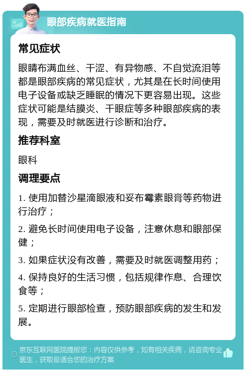 眼部疾病就医指南 常见症状 眼睛布满血丝、干涩、有异物感、不自觉流泪等都是眼部疾病的常见症状，尤其是在长时间使用电子设备或缺乏睡眠的情况下更容易出现。这些症状可能是结膜炎、干眼症等多种眼部疾病的表现，需要及时就医进行诊断和治疗。 推荐科室 眼科 调理要点 1. 使用加替沙星滴眼液和妥布霉素眼膏等药物进行治疗； 2. 避免长时间使用电子设备，注意休息和眼部保健； 3. 如果症状没有改善，需要及时就医调整用药； 4. 保持良好的生活习惯，包括规律作息、合理饮食等； 5. 定期进行眼部检查，预防眼部疾病的发生和发展。