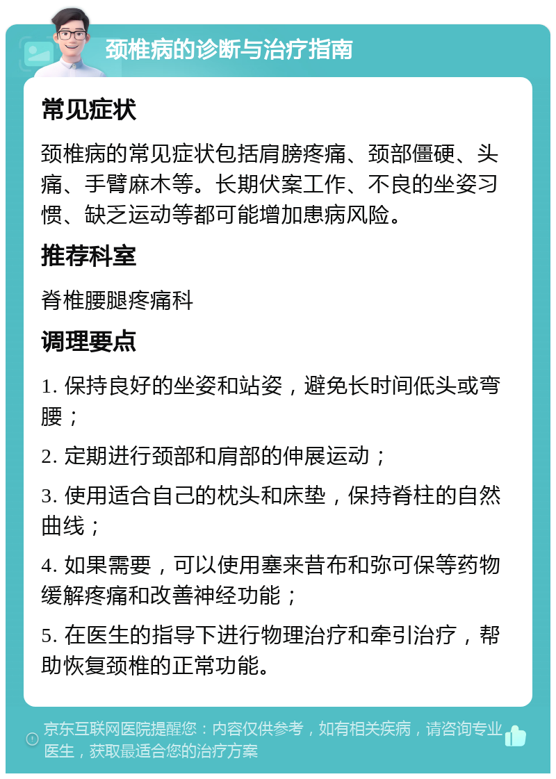 颈椎病的诊断与治疗指南 常见症状 颈椎病的常见症状包括肩膀疼痛、颈部僵硬、头痛、手臂麻木等。长期伏案工作、不良的坐姿习惯、缺乏运动等都可能增加患病风险。 推荐科室 脊椎腰腿疼痛科 调理要点 1. 保持良好的坐姿和站姿，避免长时间低头或弯腰； 2. 定期进行颈部和肩部的伸展运动； 3. 使用适合自己的枕头和床垫，保持脊柱的自然曲线； 4. 如果需要，可以使用塞来昔布和弥可保等药物缓解疼痛和改善神经功能； 5. 在医生的指导下进行物理治疗和牵引治疗，帮助恢复颈椎的正常功能。