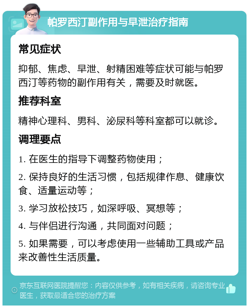 帕罗西汀副作用与早泄治疗指南 常见症状 抑郁、焦虑、早泄、射精困难等症状可能与帕罗西汀等药物的副作用有关，需要及时就医。 推荐科室 精神心理科、男科、泌尿科等科室都可以就诊。 调理要点 1. 在医生的指导下调整药物使用； 2. 保持良好的生活习惯，包括规律作息、健康饮食、适量运动等； 3. 学习放松技巧，如深呼吸、冥想等； 4. 与伴侣进行沟通，共同面对问题； 5. 如果需要，可以考虑使用一些辅助工具或产品来改善性生活质量。