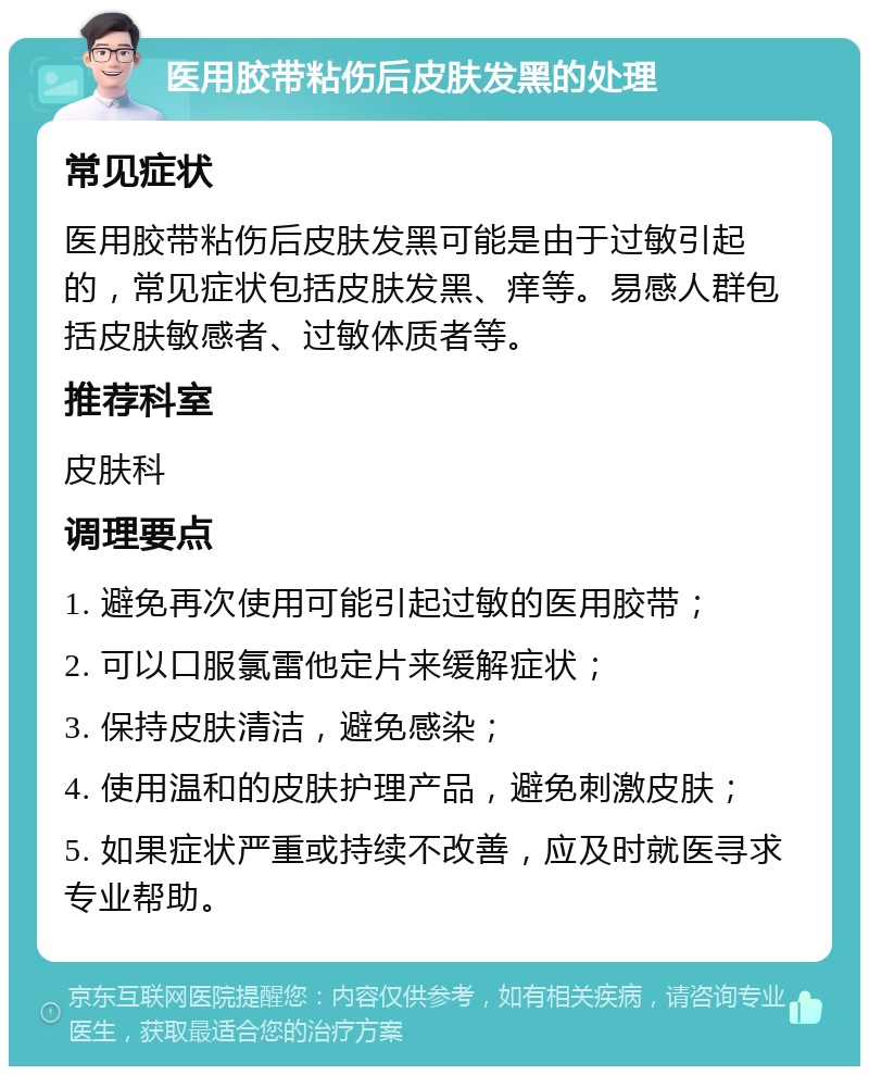 医用胶带粘伤后皮肤发黑的处理 常见症状 医用胶带粘伤后皮肤发黑可能是由于过敏引起的，常见症状包括皮肤发黑、痒等。易感人群包括皮肤敏感者、过敏体质者等。 推荐科室 皮肤科 调理要点 1. 避免再次使用可能引起过敏的医用胶带； 2. 可以口服氯雷他定片来缓解症状； 3. 保持皮肤清洁，避免感染； 4. 使用温和的皮肤护理产品，避免刺激皮肤； 5. 如果症状严重或持续不改善，应及时就医寻求专业帮助。