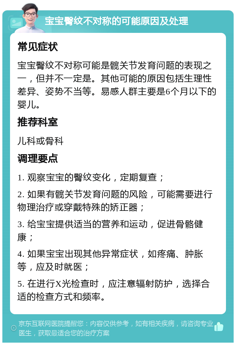 宝宝臀纹不对称的可能原因及处理 常见症状 宝宝臀纹不对称可能是髋关节发育问题的表现之一，但并不一定是。其他可能的原因包括生理性差异、姿势不当等。易感人群主要是6个月以下的婴儿。 推荐科室 儿科或骨科 调理要点 1. 观察宝宝的臀纹变化，定期复查； 2. 如果有髋关节发育问题的风险，可能需要进行物理治疗或穿戴特殊的矫正器； 3. 给宝宝提供适当的营养和运动，促进骨骼健康； 4. 如果宝宝出现其他异常症状，如疼痛、肿胀等，应及时就医； 5. 在进行X光检查时，应注意辐射防护，选择合适的检查方式和频率。