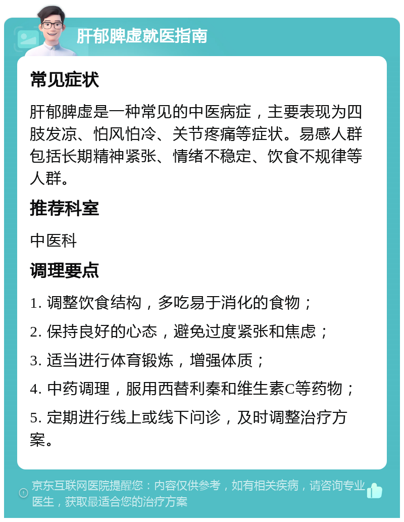 肝郁脾虚就医指南 常见症状 肝郁脾虚是一种常见的中医病症，主要表现为四肢发凉、怕风怕冷、关节疼痛等症状。易感人群包括长期精神紧张、情绪不稳定、饮食不规律等人群。 推荐科室 中医科 调理要点 1. 调整饮食结构，多吃易于消化的食物； 2. 保持良好的心态，避免过度紧张和焦虑； 3. 适当进行体育锻炼，增强体质； 4. 中药调理，服用西替利秦和维生素C等药物； 5. 定期进行线上或线下问诊，及时调整治疗方案。