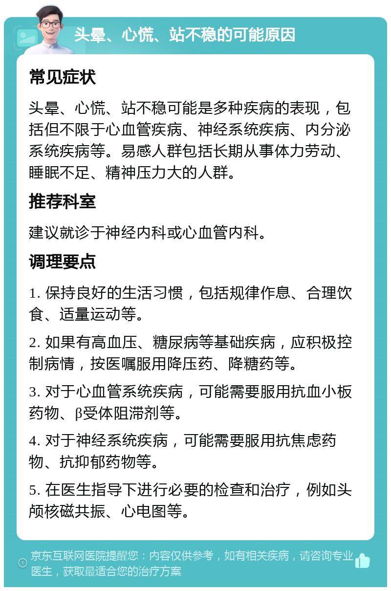 头晕、心慌、站不稳的可能原因 常见症状 头晕、心慌、站不稳可能是多种疾病的表现，包括但不限于心血管疾病、神经系统疾病、内分泌系统疾病等。易感人群包括长期从事体力劳动、睡眠不足、精神压力大的人群。 推荐科室 建议就诊于神经内科或心血管内科。 调理要点 1. 保持良好的生活习惯，包括规律作息、合理饮食、适量运动等。 2. 如果有高血压、糖尿病等基础疾病，应积极控制病情，按医嘱服用降压药、降糖药等。 3. 对于心血管系统疾病，可能需要服用抗血小板药物、β受体阻滞剂等。 4. 对于神经系统疾病，可能需要服用抗焦虑药物、抗抑郁药物等。 5. 在医生指导下进行必要的检查和治疗，例如头颅核磁共振、心电图等。