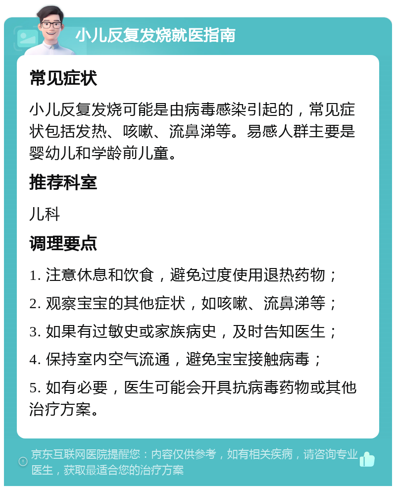 小儿反复发烧就医指南 常见症状 小儿反复发烧可能是由病毒感染引起的，常见症状包括发热、咳嗽、流鼻涕等。易感人群主要是婴幼儿和学龄前儿童。 推荐科室 儿科 调理要点 1. 注意休息和饮食，避免过度使用退热药物； 2. 观察宝宝的其他症状，如咳嗽、流鼻涕等； 3. 如果有过敏史或家族病史，及时告知医生； 4. 保持室内空气流通，避免宝宝接触病毒； 5. 如有必要，医生可能会开具抗病毒药物或其他治疗方案。