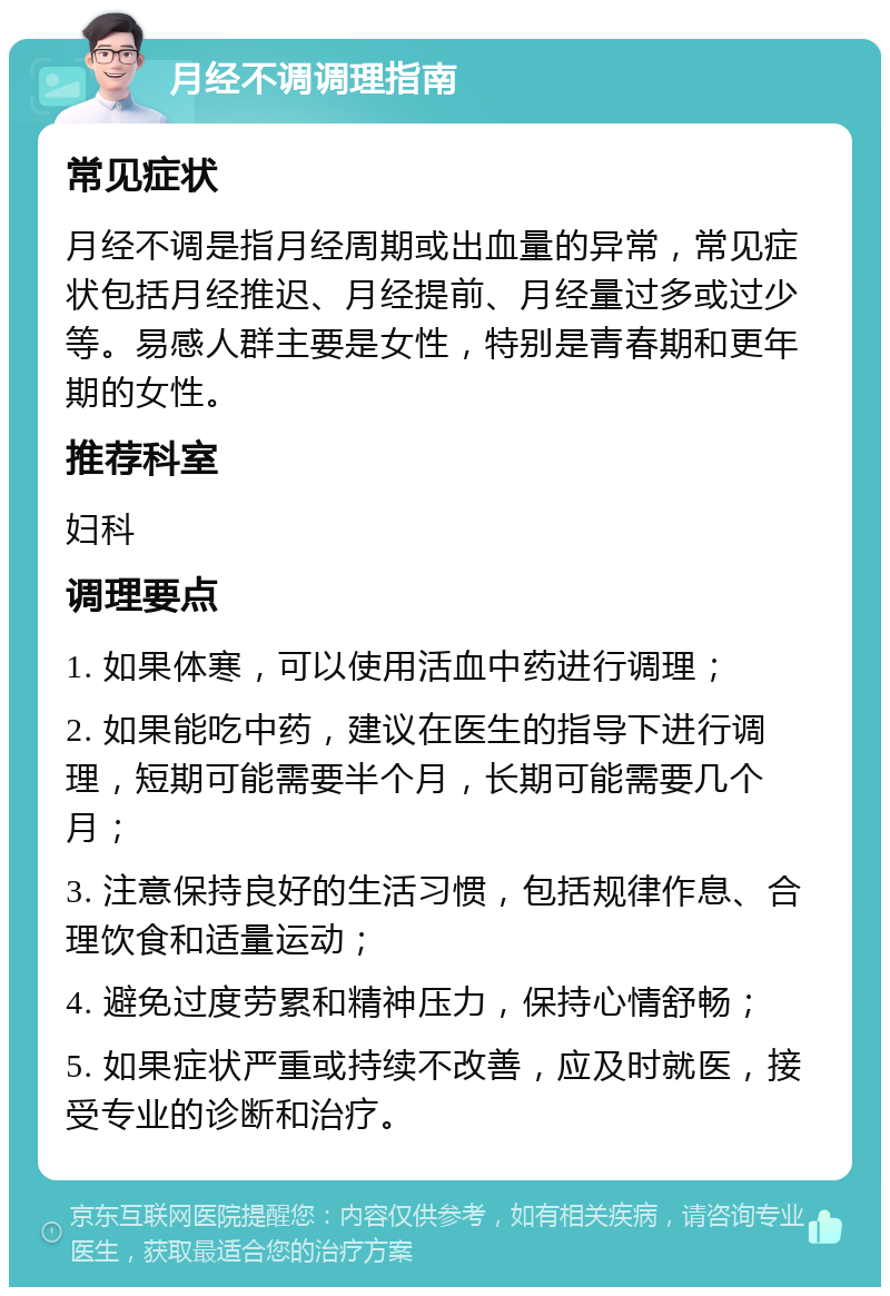 月经不调调理指南 常见症状 月经不调是指月经周期或出血量的异常，常见症状包括月经推迟、月经提前、月经量过多或过少等。易感人群主要是女性，特别是青春期和更年期的女性。 推荐科室 妇科 调理要点 1. 如果体寒，可以使用活血中药进行调理； 2. 如果能吃中药，建议在医生的指导下进行调理，短期可能需要半个月，长期可能需要几个月； 3. 注意保持良好的生活习惯，包括规律作息、合理饮食和适量运动； 4. 避免过度劳累和精神压力，保持心情舒畅； 5. 如果症状严重或持续不改善，应及时就医，接受专业的诊断和治疗。