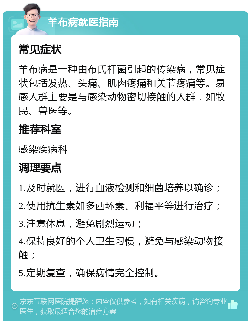 羊布病就医指南 常见症状 羊布病是一种由布氏杆菌引起的传染病，常见症状包括发热、头痛、肌肉疼痛和关节疼痛等。易感人群主要是与感染动物密切接触的人群，如牧民、兽医等。 推荐科室 感染疾病科 调理要点 1.及时就医，进行血液检测和细菌培养以确诊； 2.使用抗生素如多西环素、利福平等进行治疗； 3.注意休息，避免剧烈运动； 4.保持良好的个人卫生习惯，避免与感染动物接触； 5.定期复查，确保病情完全控制。