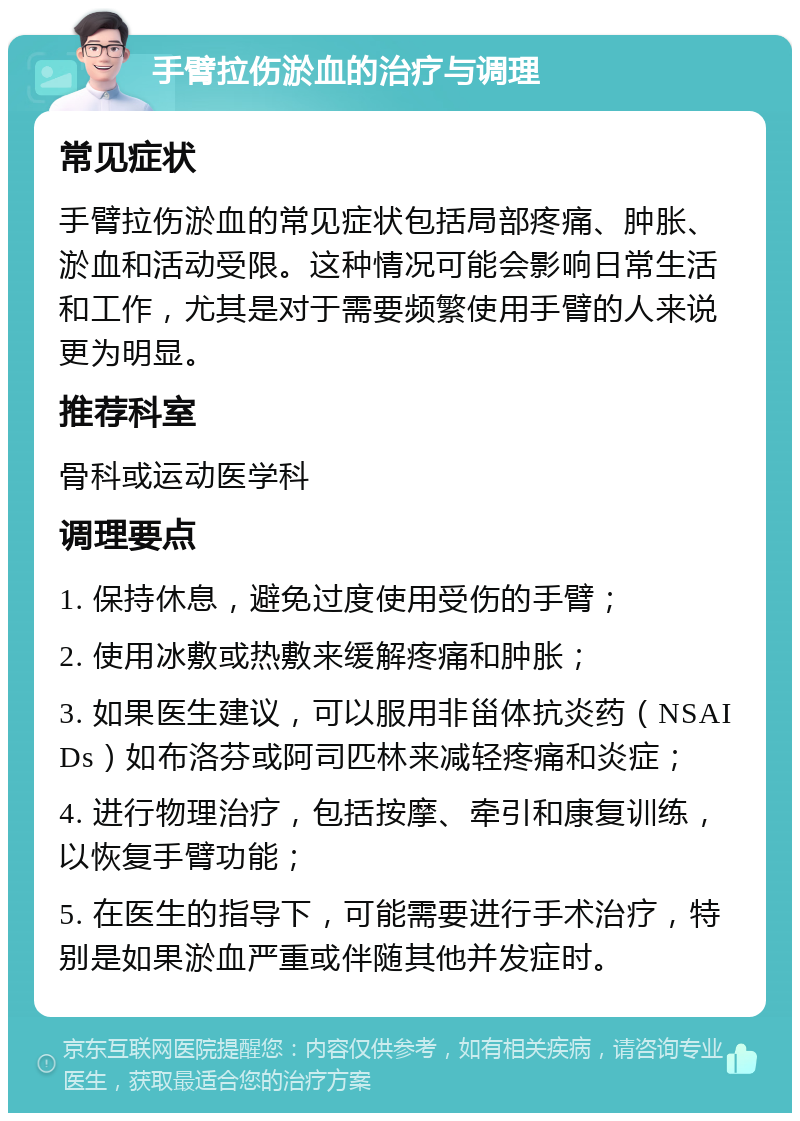 手臂拉伤淤血的治疗与调理 常见症状 手臂拉伤淤血的常见症状包括局部疼痛、肿胀、淤血和活动受限。这种情况可能会影响日常生活和工作，尤其是对于需要频繁使用手臂的人来说更为明显。 推荐科室 骨科或运动医学科 调理要点 1. 保持休息，避免过度使用受伤的手臂； 2. 使用冰敷或热敷来缓解疼痛和肿胀； 3. 如果医生建议，可以服用非甾体抗炎药（NSAIDs）如布洛芬或阿司匹林来减轻疼痛和炎症； 4. 进行物理治疗，包括按摩、牵引和康复训练，以恢复手臂功能； 5. 在医生的指导下，可能需要进行手术治疗，特别是如果淤血严重或伴随其他并发症时。