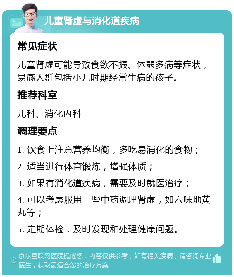 儿童肾虚与消化道疾病 常见症状 儿童肾虚可能导致食欲不振、体弱多病等症状，易感人群包括小儿时期经常生病的孩子。 推荐科室 儿科、消化内科 调理要点 1. 饮食上注意营养均衡，多吃易消化的食物； 2. 适当进行体育锻炼，增强体质； 3. 如果有消化道疾病，需要及时就医治疗； 4. 可以考虑服用一些中药调理肾虚，如六味地黄丸等； 5. 定期体检，及时发现和处理健康问题。