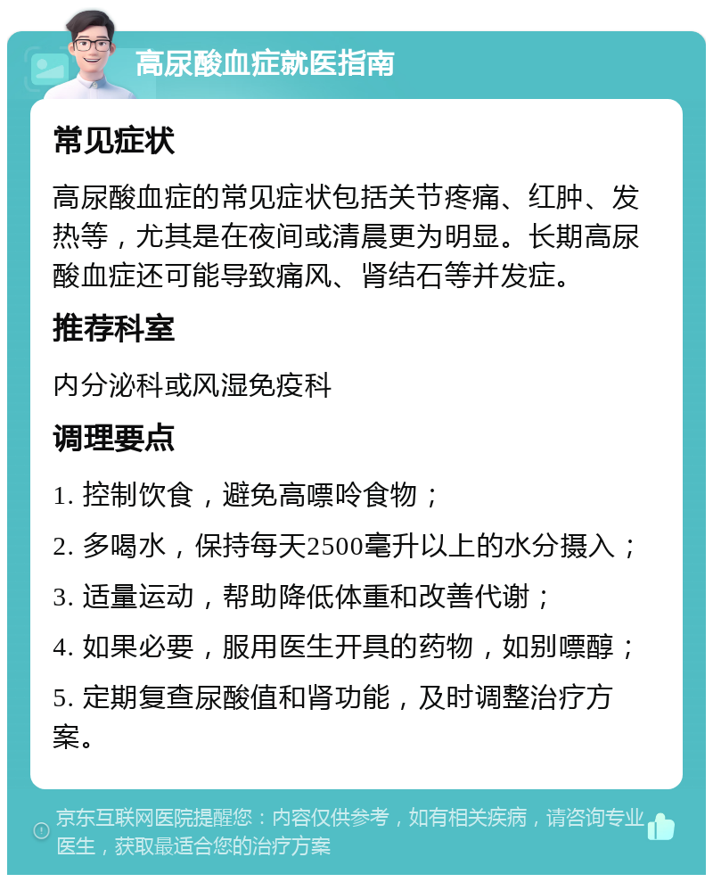 高尿酸血症就医指南 常见症状 高尿酸血症的常见症状包括关节疼痛、红肿、发热等，尤其是在夜间或清晨更为明显。长期高尿酸血症还可能导致痛风、肾结石等并发症。 推荐科室 内分泌科或风湿免疫科 调理要点 1. 控制饮食，避免高嘌呤食物； 2. 多喝水，保持每天2500毫升以上的水分摄入； 3. 适量运动，帮助降低体重和改善代谢； 4. 如果必要，服用医生开具的药物，如别嘌醇； 5. 定期复查尿酸值和肾功能，及时调整治疗方案。