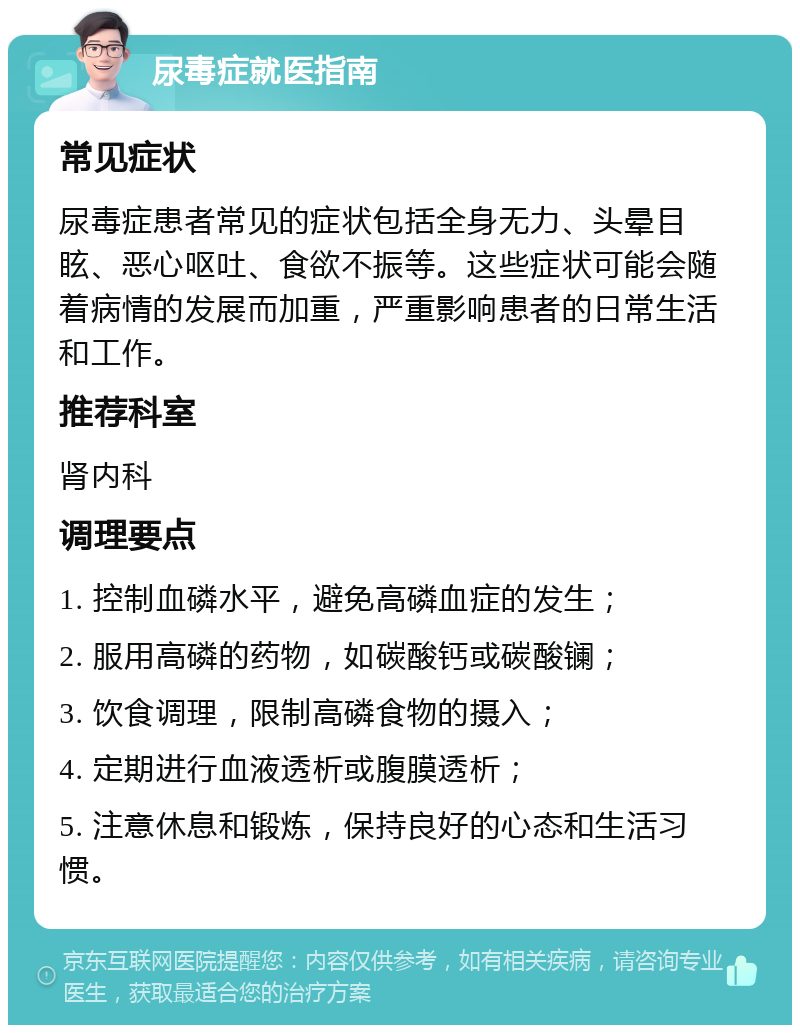 尿毒症就医指南 常见症状 尿毒症患者常见的症状包括全身无力、头晕目眩、恶心呕吐、食欲不振等。这些症状可能会随着病情的发展而加重，严重影响患者的日常生活和工作。 推荐科室 肾内科 调理要点 1. 控制血磷水平，避免高磷血症的发生； 2. 服用高磷的药物，如碳酸钙或碳酸镧； 3. 饮食调理，限制高磷食物的摄入； 4. 定期进行血液透析或腹膜透析； 5. 注意休息和锻炼，保持良好的心态和生活习惯。