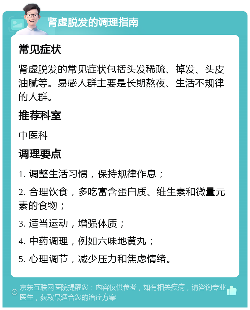 肾虚脱发的调理指南 常见症状 肾虚脱发的常见症状包括头发稀疏、掉发、头皮油腻等。易感人群主要是长期熬夜、生活不规律的人群。 推荐科室 中医科 调理要点 1. 调整生活习惯，保持规律作息； 2. 合理饮食，多吃富含蛋白质、维生素和微量元素的食物； 3. 适当运动，增强体质； 4. 中药调理，例如六味地黄丸； 5. 心理调节，减少压力和焦虑情绪。