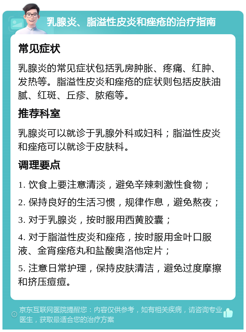 乳腺炎、脂溢性皮炎和痤疮的治疗指南 常见症状 乳腺炎的常见症状包括乳房肿胀、疼痛、红肿、发热等。脂溢性皮炎和痤疮的症状则包括皮肤油腻、红斑、丘疹、脓疱等。 推荐科室 乳腺炎可以就诊于乳腺外科或妇科；脂溢性皮炎和痤疮可以就诊于皮肤科。 调理要点 1. 饮食上要注意清淡，避免辛辣刺激性食物； 2. 保持良好的生活习惯，规律作息，避免熬夜； 3. 对于乳腺炎，按时服用西黄胶囊； 4. 对于脂溢性皮炎和痤疮，按时服用金叶口服液、金宵痤疮丸和盐酸奥洛他定片； 5. 注意日常护理，保持皮肤清洁，避免过度摩擦和挤压痘痘。