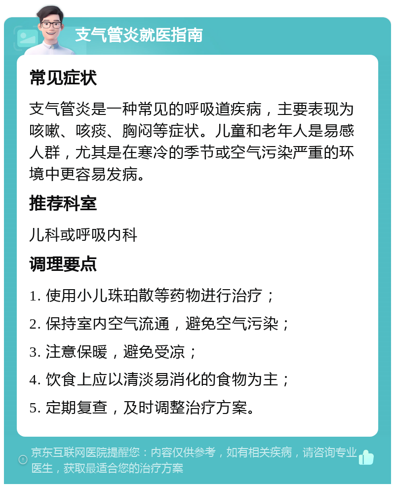 支气管炎就医指南 常见症状 支气管炎是一种常见的呼吸道疾病，主要表现为咳嗽、咳痰、胸闷等症状。儿童和老年人是易感人群，尤其是在寒冷的季节或空气污染严重的环境中更容易发病。 推荐科室 儿科或呼吸内科 调理要点 1. 使用小儿珠珀散等药物进行治疗； 2. 保持室内空气流通，避免空气污染； 3. 注意保暖，避免受凉； 4. 饮食上应以清淡易消化的食物为主； 5. 定期复查，及时调整治疗方案。