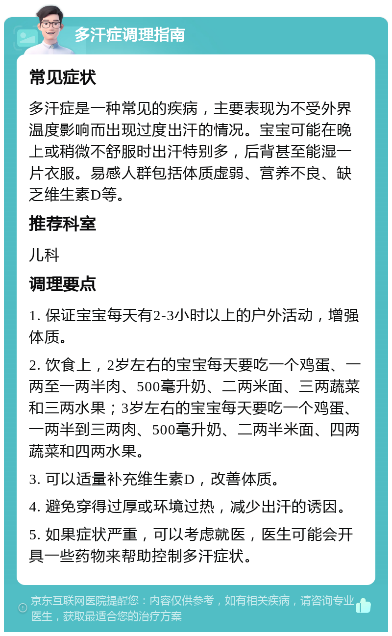 多汗症调理指南 常见症状 多汗症是一种常见的疾病，主要表现为不受外界温度影响而出现过度出汗的情况。宝宝可能在晚上或稍微不舒服时出汗特别多，后背甚至能湿一片衣服。易感人群包括体质虚弱、营养不良、缺乏维生素D等。 推荐科室 儿科 调理要点 1. 保证宝宝每天有2-3小时以上的户外活动，增强体质。 2. 饮食上，2岁左右的宝宝每天要吃一个鸡蛋、一两至一两半肉、500毫升奶、二两米面、三两蔬菜和三两水果；3岁左右的宝宝每天要吃一个鸡蛋、一两半到三两肉、500毫升奶、二两半米面、四两蔬菜和四两水果。 3. 可以适量补充维生素D，改善体质。 4. 避免穿得过厚或环境过热，减少出汗的诱因。 5. 如果症状严重，可以考虑就医，医生可能会开具一些药物来帮助控制多汗症状。