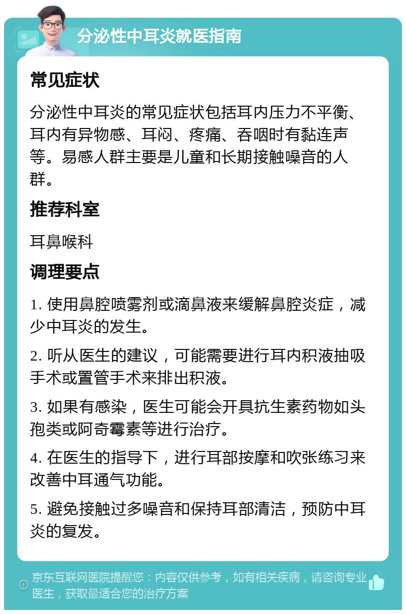 分泌性中耳炎就医指南 常见症状 分泌性中耳炎的常见症状包括耳内压力不平衡、耳内有异物感、耳闷、疼痛、吞咽时有黏连声等。易感人群主要是儿童和长期接触噪音的人群。 推荐科室 耳鼻喉科 调理要点 1. 使用鼻腔喷雾剂或滴鼻液来缓解鼻腔炎症，减少中耳炎的发生。 2. 听从医生的建议，可能需要进行耳内积液抽吸手术或置管手术来排出积液。 3. 如果有感染，医生可能会开具抗生素药物如头孢类或阿奇霉素等进行治疗。 4. 在医生的指导下，进行耳部按摩和吹张练习来改善中耳通气功能。 5. 避免接触过多噪音和保持耳部清洁，预防中耳炎的复发。