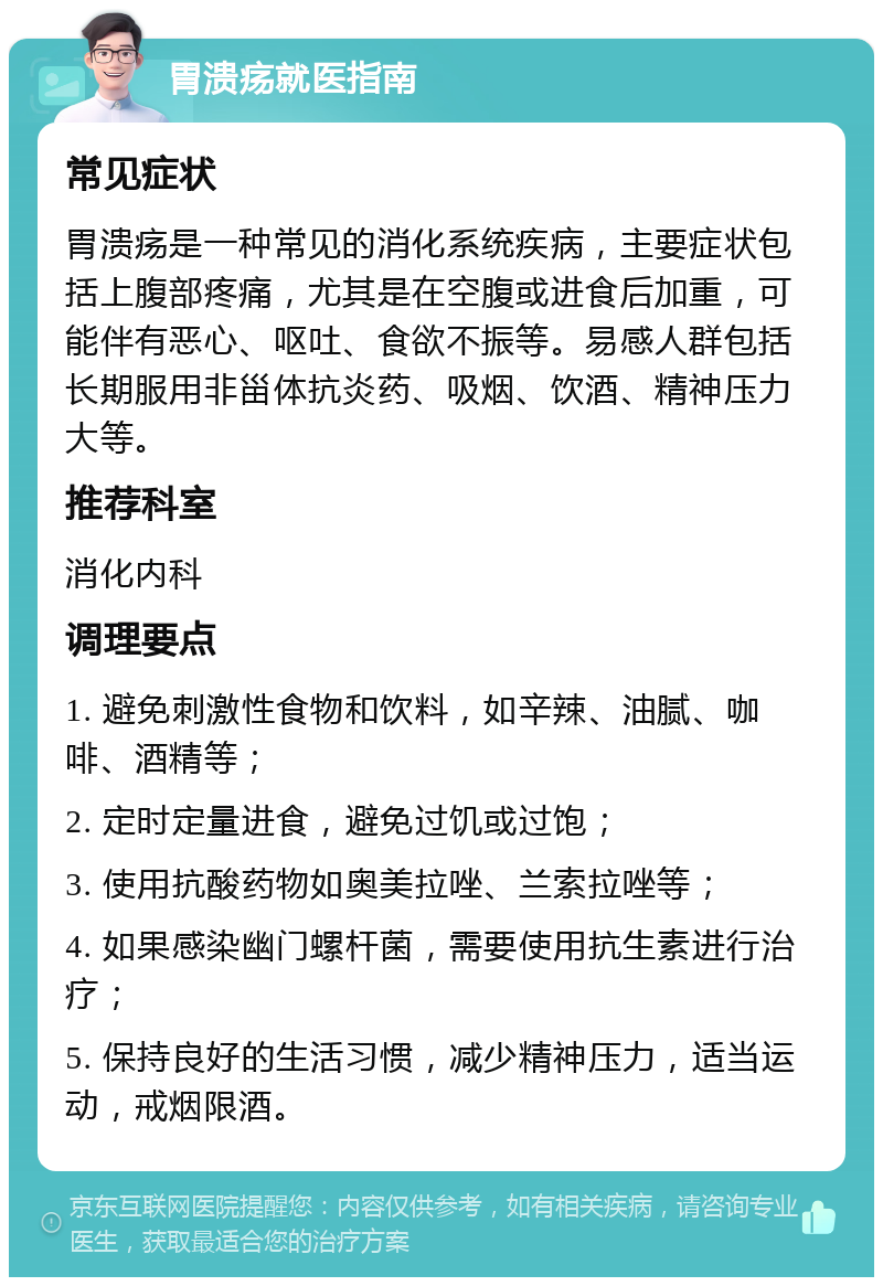 胃溃疡就医指南 常见症状 胃溃疡是一种常见的消化系统疾病，主要症状包括上腹部疼痛，尤其是在空腹或进食后加重，可能伴有恶心、呕吐、食欲不振等。易感人群包括长期服用非甾体抗炎药、吸烟、饮酒、精神压力大等。 推荐科室 消化内科 调理要点 1. 避免刺激性食物和饮料，如辛辣、油腻、咖啡、酒精等； 2. 定时定量进食，避免过饥或过饱； 3. 使用抗酸药物如奥美拉唑、兰索拉唑等； 4. 如果感染幽门螺杆菌，需要使用抗生素进行治疗； 5. 保持良好的生活习惯，减少精神压力，适当运动，戒烟限酒。