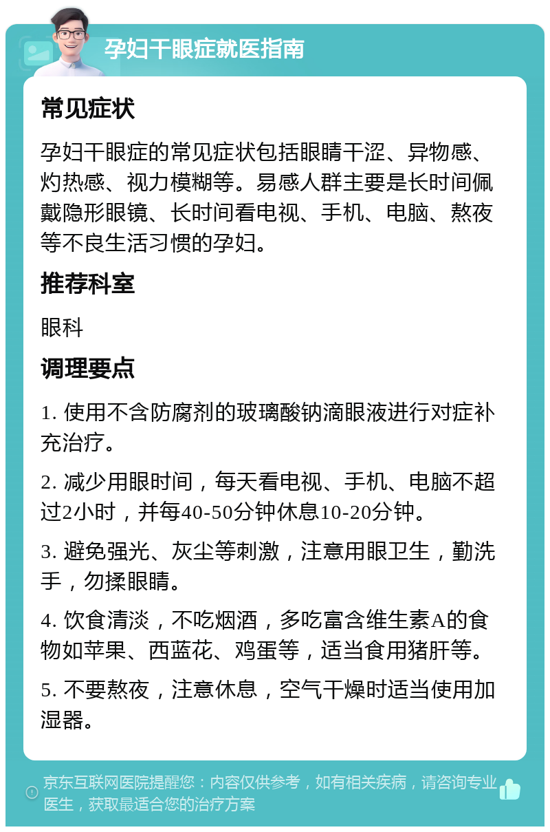 孕妇干眼症就医指南 常见症状 孕妇干眼症的常见症状包括眼睛干涩、异物感、灼热感、视力模糊等。易感人群主要是长时间佩戴隐形眼镜、长时间看电视、手机、电脑、熬夜等不良生活习惯的孕妇。 推荐科室 眼科 调理要点 1. 使用不含防腐剂的玻璃酸钠滴眼液进行对症补充治疗。 2. 减少用眼时间，每天看电视、手机、电脑不超过2小时，并每40-50分钟休息10-20分钟。 3. 避免强光、灰尘等刺激，注意用眼卫生，勤洗手，勿揉眼睛。 4. 饮食清淡，不吃烟酒，多吃富含维生素A的食物如苹果、西蓝花、鸡蛋等，适当食用猪肝等。 5. 不要熬夜，注意休息，空气干燥时适当使用加湿器。