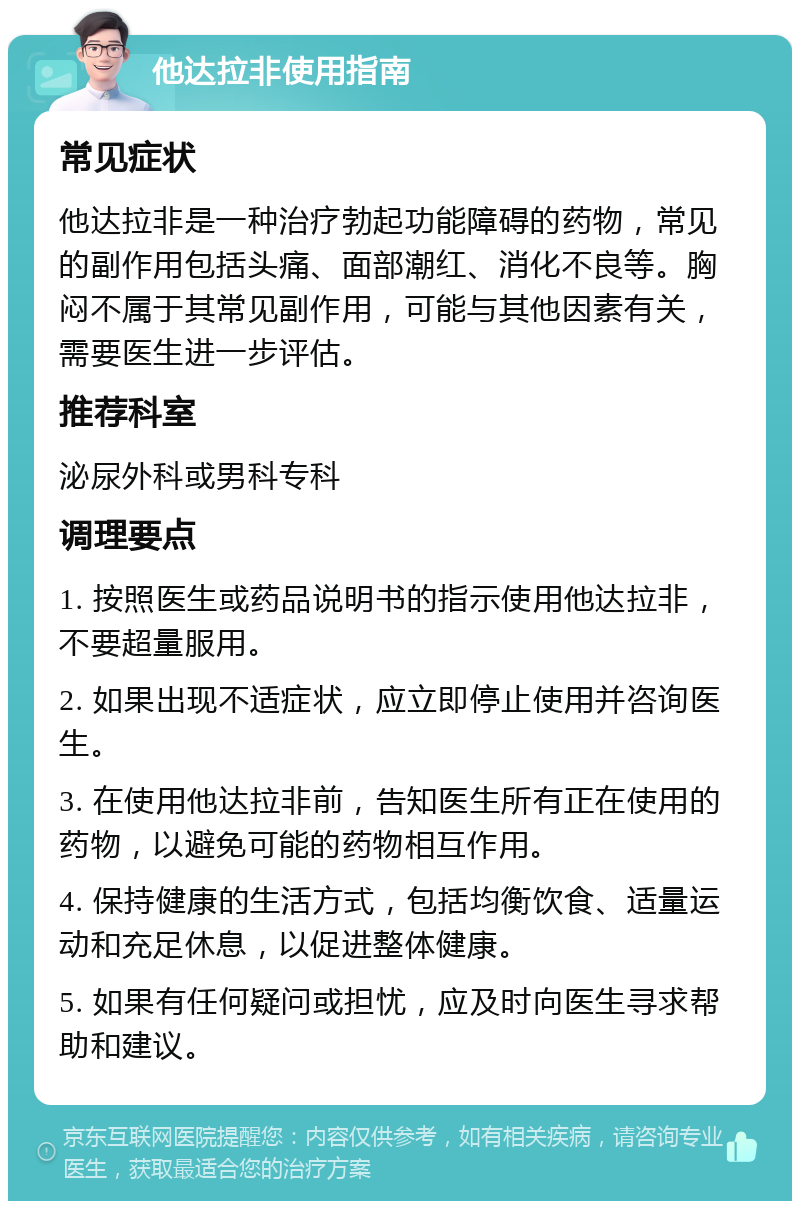 他达拉非使用指南 常见症状 他达拉非是一种治疗勃起功能障碍的药物，常见的副作用包括头痛、面部潮红、消化不良等。胸闷不属于其常见副作用，可能与其他因素有关，需要医生进一步评估。 推荐科室 泌尿外科或男科专科 调理要点 1. 按照医生或药品说明书的指示使用他达拉非，不要超量服用。 2. 如果出现不适症状，应立即停止使用并咨询医生。 3. 在使用他达拉非前，告知医生所有正在使用的药物，以避免可能的药物相互作用。 4. 保持健康的生活方式，包括均衡饮食、适量运动和充足休息，以促进整体健康。 5. 如果有任何疑问或担忧，应及时向医生寻求帮助和建议。