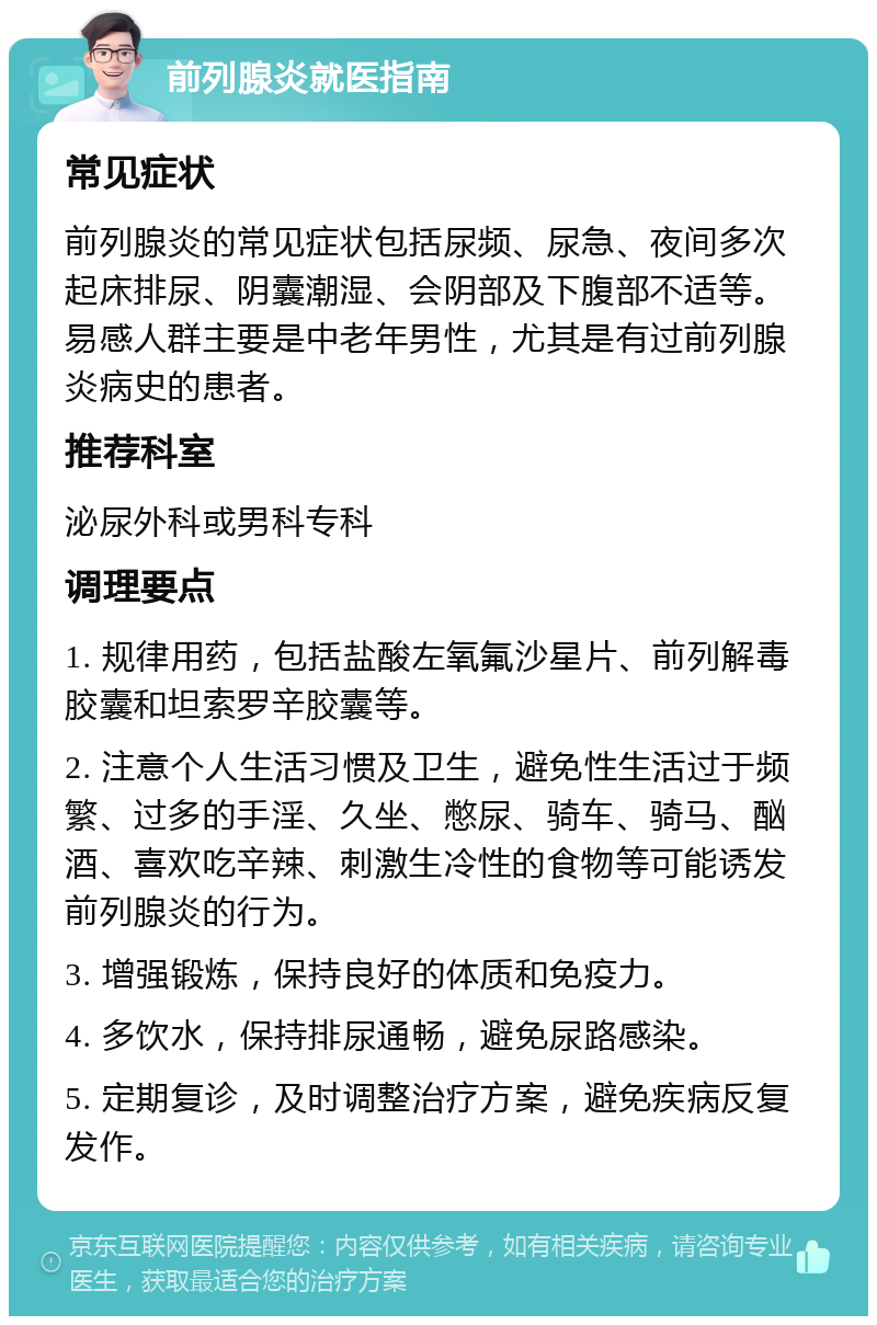 前列腺炎就医指南 常见症状 前列腺炎的常见症状包括尿频、尿急、夜间多次起床排尿、阴囊潮湿、会阴部及下腹部不适等。易感人群主要是中老年男性，尤其是有过前列腺炎病史的患者。 推荐科室 泌尿外科或男科专科 调理要点 1. 规律用药，包括盐酸左氧氟沙星片、前列解毒胶囊和坦索罗辛胶囊等。 2. 注意个人生活习惯及卫生，避免性生活过于频繁、过多的手淫、久坐、憋尿、骑车、骑马、酗酒、喜欢吃辛辣、刺激生冷性的食物等可能诱发前列腺炎的行为。 3. 增强锻炼，保持良好的体质和免疫力。 4. 多饮水，保持排尿通畅，避免尿路感染。 5. 定期复诊，及时调整治疗方案，避免疾病反复发作。