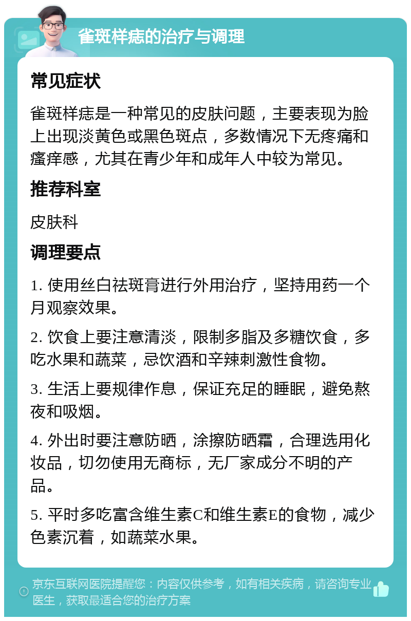 雀斑样痣的治疗与调理 常见症状 雀斑样痣是一种常见的皮肤问题，主要表现为脸上出现淡黄色或黑色斑点，多数情况下无疼痛和瘙痒感，尤其在青少年和成年人中较为常见。 推荐科室 皮肤科 调理要点 1. 使用丝白祛斑膏进行外用治疗，坚持用药一个月观察效果。 2. 饮食上要注意清淡，限制多脂及多糖饮食，多吃水果和蔬菜，忌饮酒和辛辣刺激性食物。 3. 生活上要规律作息，保证充足的睡眠，避免熬夜和吸烟。 4. 外出时要注意防晒，涂擦防晒霜，合理选用化妆品，切勿使用无商标，无厂家成分不明的产品。 5. 平时多吃富含维生素C和维生素E的食物，减少色素沉着，如蔬菜水果。