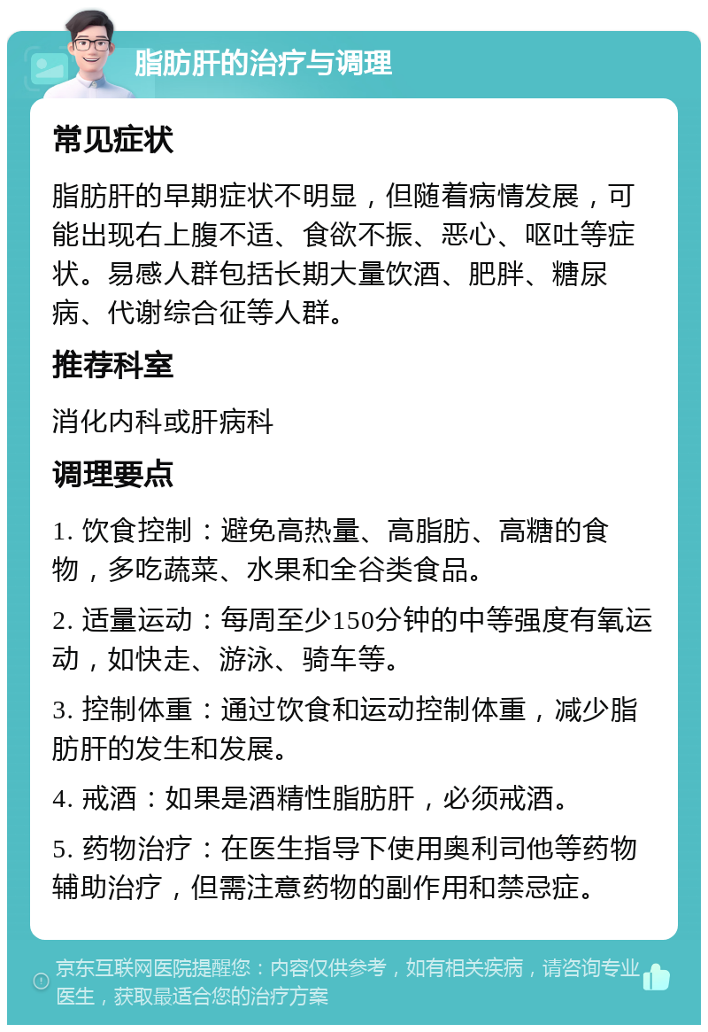 脂肪肝的治疗与调理 常见症状 脂肪肝的早期症状不明显，但随着病情发展，可能出现右上腹不适、食欲不振、恶心、呕吐等症状。易感人群包括长期大量饮酒、肥胖、糖尿病、代谢综合征等人群。 推荐科室 消化内科或肝病科 调理要点 1. 饮食控制：避免高热量、高脂肪、高糖的食物，多吃蔬菜、水果和全谷类食品。 2. 适量运动：每周至少150分钟的中等强度有氧运动，如快走、游泳、骑车等。 3. 控制体重：通过饮食和运动控制体重，减少脂肪肝的发生和发展。 4. 戒酒：如果是酒精性脂肪肝，必须戒酒。 5. 药物治疗：在医生指导下使用奥利司他等药物辅助治疗，但需注意药物的副作用和禁忌症。