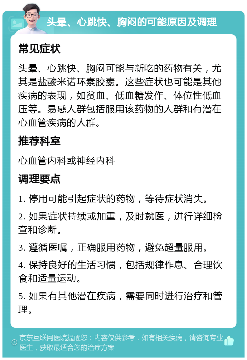 头晕、心跳快、胸闷的可能原因及调理 常见症状 头晕、心跳快、胸闷可能与新吃的药物有关，尤其是盐酸米诺环素胶囊。这些症状也可能是其他疾病的表现，如贫血、低血糖发作、体位性低血压等。易感人群包括服用该药物的人群和有潜在心血管疾病的人群。 推荐科室 心血管内科或神经内科 调理要点 1. 停用可能引起症状的药物，等待症状消失。 2. 如果症状持续或加重，及时就医，进行详细检查和诊断。 3. 遵循医嘱，正确服用药物，避免超量服用。 4. 保持良好的生活习惯，包括规律作息、合理饮食和适量运动。 5. 如果有其他潜在疾病，需要同时进行治疗和管理。