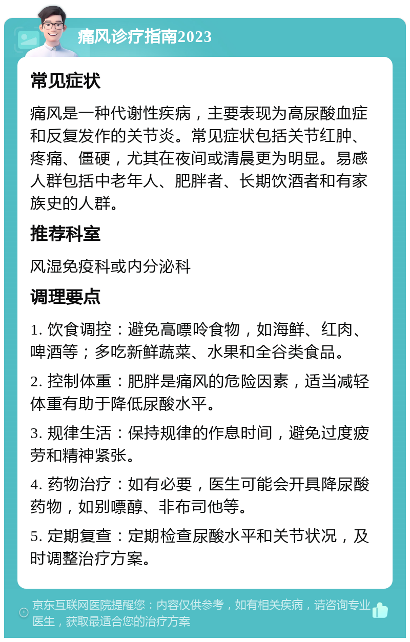 痛风诊疗指南2023 常见症状 痛风是一种代谢性疾病，主要表现为高尿酸血症和反复发作的关节炎。常见症状包括关节红肿、疼痛、僵硬，尤其在夜间或清晨更为明显。易感人群包括中老年人、肥胖者、长期饮酒者和有家族史的人群。 推荐科室 风湿免疫科或内分泌科 调理要点 1. 饮食调控：避免高嘌呤食物，如海鲜、红肉、啤酒等；多吃新鲜蔬菜、水果和全谷类食品。 2. 控制体重：肥胖是痛风的危险因素，适当减轻体重有助于降低尿酸水平。 3. 规律生活：保持规律的作息时间，避免过度疲劳和精神紧张。 4. 药物治疗：如有必要，医生可能会开具降尿酸药物，如别嘌醇、非布司他等。 5. 定期复查：定期检查尿酸水平和关节状况，及时调整治疗方案。