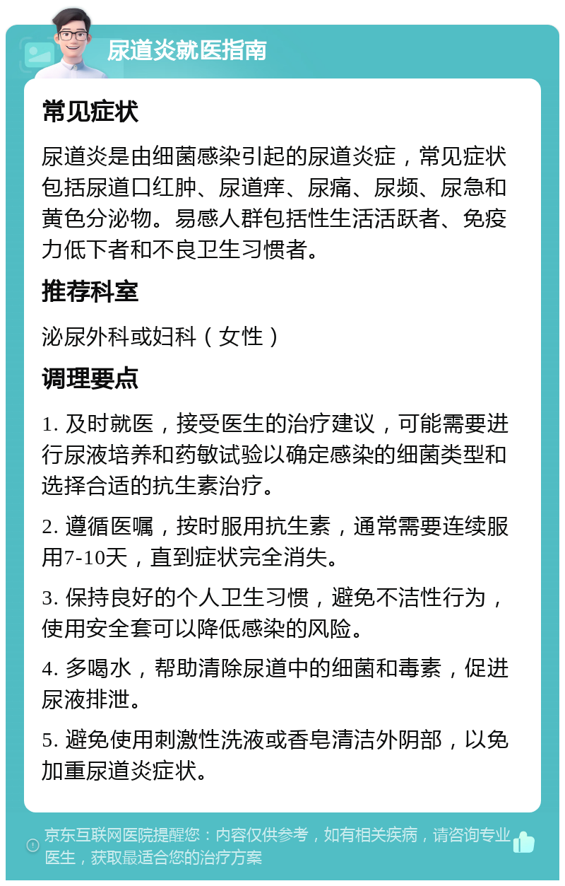 尿道炎就医指南 常见症状 尿道炎是由细菌感染引起的尿道炎症，常见症状包括尿道口红肿、尿道痒、尿痛、尿频、尿急和黄色分泌物。易感人群包括性生活活跃者、免疫力低下者和不良卫生习惯者。 推荐科室 泌尿外科或妇科（女性） 调理要点 1. 及时就医，接受医生的治疗建议，可能需要进行尿液培养和药敏试验以确定感染的细菌类型和选择合适的抗生素治疗。 2. 遵循医嘱，按时服用抗生素，通常需要连续服用7-10天，直到症状完全消失。 3. 保持良好的个人卫生习惯，避免不洁性行为，使用安全套可以降低感染的风险。 4. 多喝水，帮助清除尿道中的细菌和毒素，促进尿液排泄。 5. 避免使用刺激性洗液或香皂清洁外阴部，以免加重尿道炎症状。