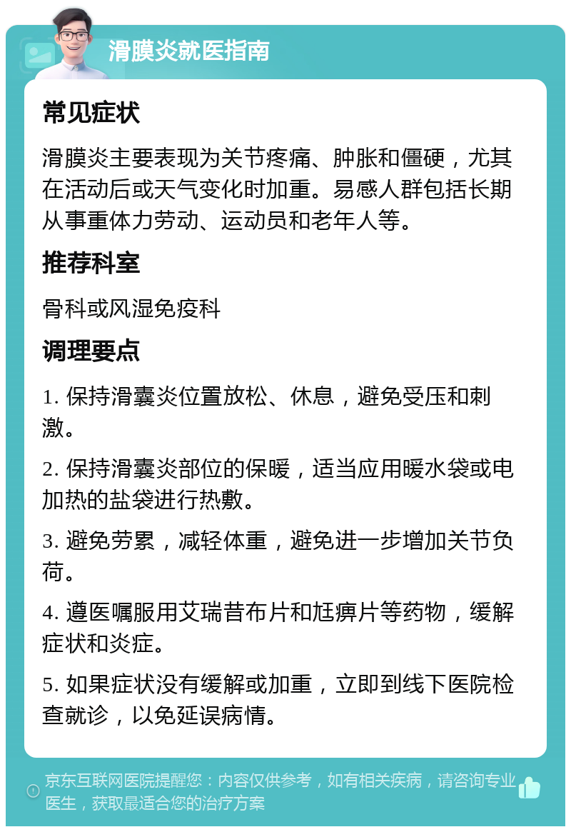 滑膜炎就医指南 常见症状 滑膜炎主要表现为关节疼痛、肿胀和僵硬，尤其在活动后或天气变化时加重。易感人群包括长期从事重体力劳动、运动员和老年人等。 推荐科室 骨科或风湿免疫科 调理要点 1. 保持滑囊炎位置放松、休息，避免受压和刺激。 2. 保持滑囊炎部位的保暖，适当应用暖水袋或电加热的盐袋进行热敷。 3. 避免劳累，减轻体重，避免进一步增加关节负荷。 4. 遵医嘱服用艾瑞昔布片和尪痹片等药物，缓解症状和炎症。 5. 如果症状没有缓解或加重，立即到线下医院检查就诊，以免延误病情。