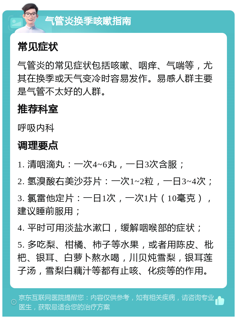 气管炎换季咳嗽指南 常见症状 气管炎的常见症状包括咳嗽、咽痒、气喘等，尤其在换季或天气变冷时容易发作。易感人群主要是气管不太好的人群。 推荐科室 呼吸内科 调理要点 1. 清咽滴丸：一次4~6丸，一日3次含服； 2. 氢溴酸右美沙芬片：一次1~2粒，一日3~4次； 3. 氯雷他定片：一日1次，一次1片（10毫克），建议睡前服用； 4. 平时可用淡盐水漱口，缓解咽喉部的症状； 5. 多吃梨、柑橘、柿子等水果，或者用陈皮、枇杷、银耳、白萝卜熬水喝，川贝炖雪梨，银耳莲子汤，雪梨白藕汁等都有止咳、化痰等的作用。