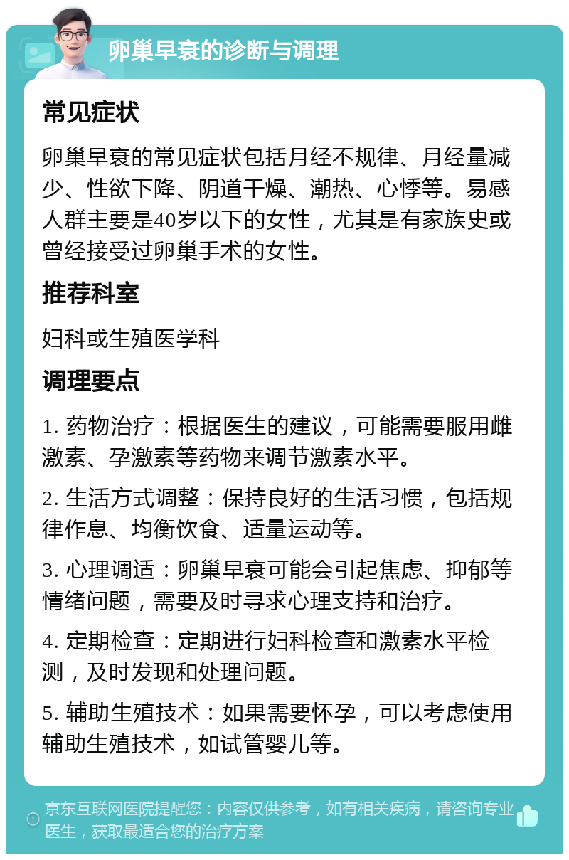 卵巢早衰的诊断与调理 常见症状 卵巢早衰的常见症状包括月经不规律、月经量减少、性欲下降、阴道干燥、潮热、心悸等。易感人群主要是40岁以下的女性，尤其是有家族史或曾经接受过卵巢手术的女性。 推荐科室 妇科或生殖医学科 调理要点 1. 药物治疗：根据医生的建议，可能需要服用雌激素、孕激素等药物来调节激素水平。 2. 生活方式调整：保持良好的生活习惯，包括规律作息、均衡饮食、适量运动等。 3. 心理调适：卵巢早衰可能会引起焦虑、抑郁等情绪问题，需要及时寻求心理支持和治疗。 4. 定期检查：定期进行妇科检查和激素水平检测，及时发现和处理问题。 5. 辅助生殖技术：如果需要怀孕，可以考虑使用辅助生殖技术，如试管婴儿等。