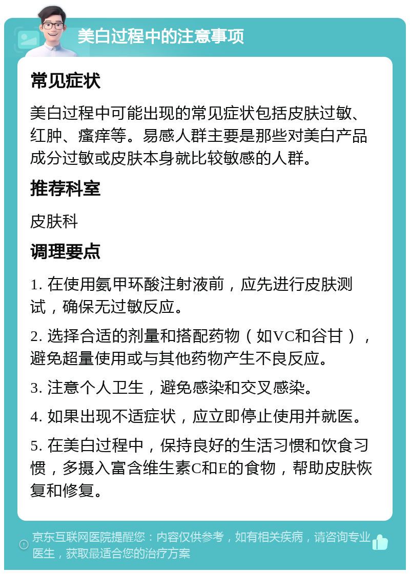 美白过程中的注意事项 常见症状 美白过程中可能出现的常见症状包括皮肤过敏、红肿、瘙痒等。易感人群主要是那些对美白产品成分过敏或皮肤本身就比较敏感的人群。 推荐科室 皮肤科 调理要点 1. 在使用氨甲环酸注射液前，应先进行皮肤测试，确保无过敏反应。 2. 选择合适的剂量和搭配药物（如VC和谷甘），避免超量使用或与其他药物产生不良反应。 3. 注意个人卫生，避免感染和交叉感染。 4. 如果出现不适症状，应立即停止使用并就医。 5. 在美白过程中，保持良好的生活习惯和饮食习惯，多摄入富含维生素C和E的食物，帮助皮肤恢复和修复。