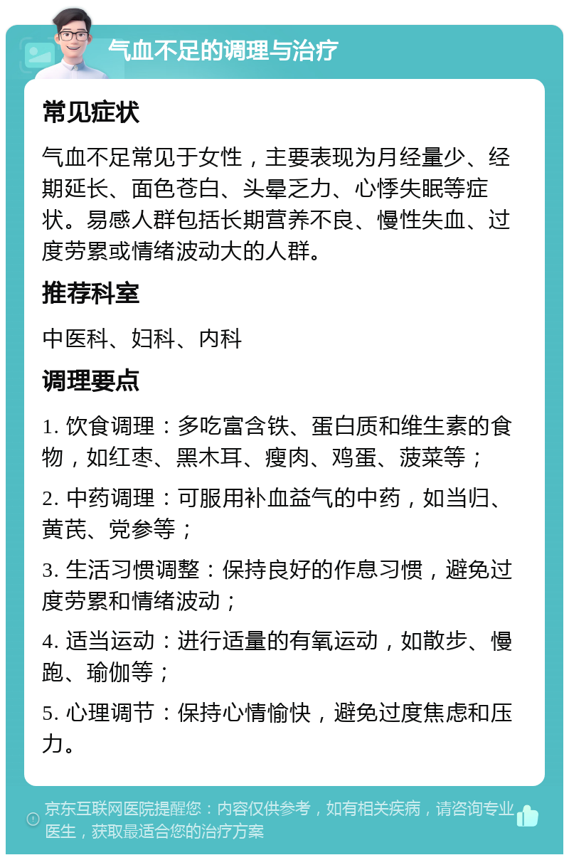 气血不足的调理与治疗 常见症状 气血不足常见于女性，主要表现为月经量少、经期延长、面色苍白、头晕乏力、心悸失眠等症状。易感人群包括长期营养不良、慢性失血、过度劳累或情绪波动大的人群。 推荐科室 中医科、妇科、内科 调理要点 1. 饮食调理：多吃富含铁、蛋白质和维生素的食物，如红枣、黑木耳、瘦肉、鸡蛋、菠菜等； 2. 中药调理：可服用补血益气的中药，如当归、黄芪、党参等； 3. 生活习惯调整：保持良好的作息习惯，避免过度劳累和情绪波动； 4. 适当运动：进行适量的有氧运动，如散步、慢跑、瑜伽等； 5. 心理调节：保持心情愉快，避免过度焦虑和压力。