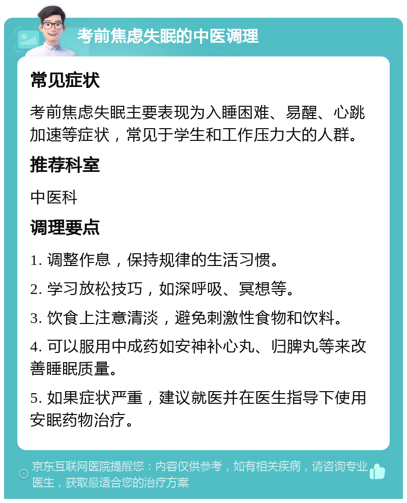 考前焦虑失眠的中医调理 常见症状 考前焦虑失眠主要表现为入睡困难、易醒、心跳加速等症状，常见于学生和工作压力大的人群。 推荐科室 中医科 调理要点 1. 调整作息，保持规律的生活习惯。 2. 学习放松技巧，如深呼吸、冥想等。 3. 饮食上注意清淡，避免刺激性食物和饮料。 4. 可以服用中成药如安神补心丸、归脾丸等来改善睡眠质量。 5. 如果症状严重，建议就医并在医生指导下使用安眠药物治疗。