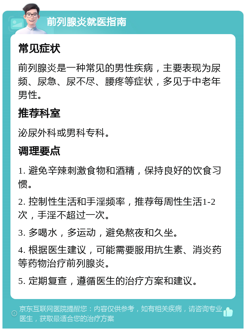 前列腺炎就医指南 常见症状 前列腺炎是一种常见的男性疾病，主要表现为尿频、尿急、尿不尽、腰疼等症状，多见于中老年男性。 推荐科室 泌尿外科或男科专科。 调理要点 1. 避免辛辣刺激食物和酒精，保持良好的饮食习惯。 2. 控制性生活和手淫频率，推荐每周性生活1-2次，手淫不超过一次。 3. 多喝水，多运动，避免熬夜和久坐。 4. 根据医生建议，可能需要服用抗生素、消炎药等药物治疗前列腺炎。 5. 定期复查，遵循医生的治疗方案和建议。