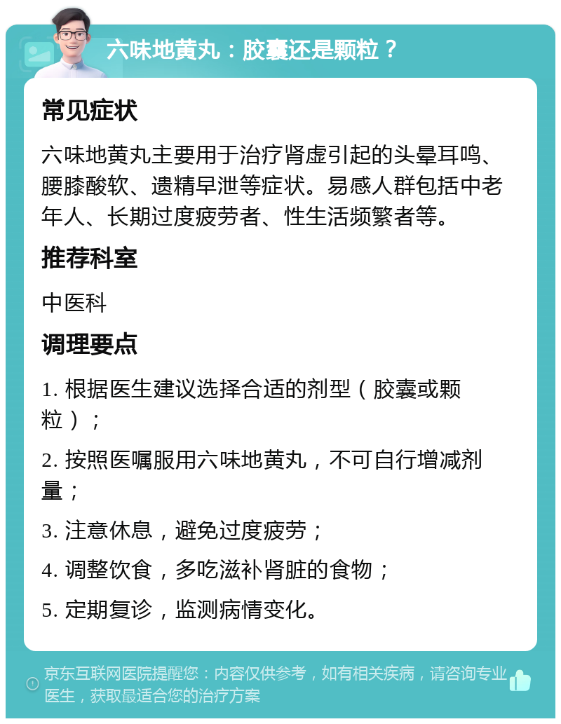 六味地黄丸：胶囊还是颗粒？ 常见症状 六味地黄丸主要用于治疗肾虚引起的头晕耳鸣、腰膝酸软、遗精早泄等症状。易感人群包括中老年人、长期过度疲劳者、性生活频繁者等。 推荐科室 中医科 调理要点 1. 根据医生建议选择合适的剂型（胶囊或颗粒）； 2. 按照医嘱服用六味地黄丸，不可自行增减剂量； 3. 注意休息，避免过度疲劳； 4. 调整饮食，多吃滋补肾脏的食物； 5. 定期复诊，监测病情变化。