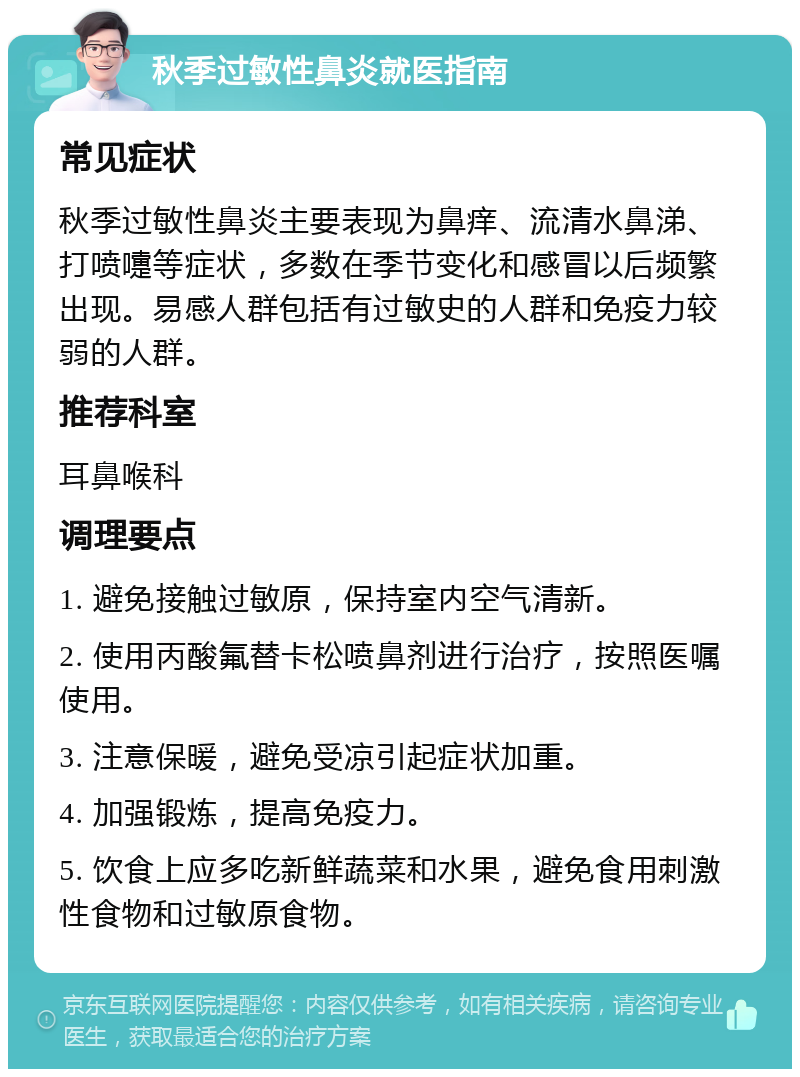 秋季过敏性鼻炎就医指南 常见症状 秋季过敏性鼻炎主要表现为鼻痒、流清水鼻涕、打喷嚏等症状，多数在季节变化和感冒以后频繁出现。易感人群包括有过敏史的人群和免疫力较弱的人群。 推荐科室 耳鼻喉科 调理要点 1. 避免接触过敏原，保持室内空气清新。 2. 使用丙酸氟替卡松喷鼻剂进行治疗，按照医嘱使用。 3. 注意保暖，避免受凉引起症状加重。 4. 加强锻炼，提高免疫力。 5. 饮食上应多吃新鲜蔬菜和水果，避免食用刺激性食物和过敏原食物。