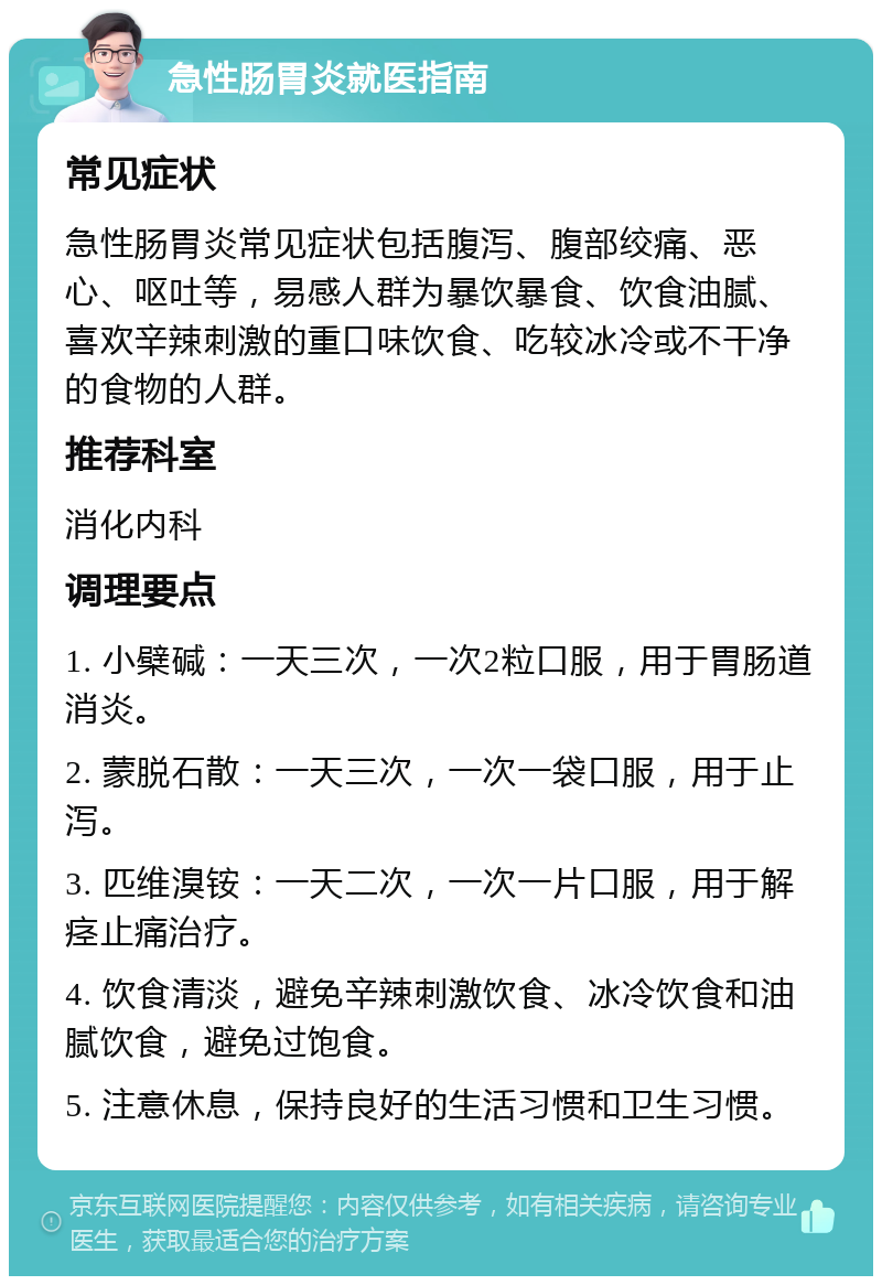 急性肠胃炎就医指南 常见症状 急性肠胃炎常见症状包括腹泻、腹部绞痛、恶心、呕吐等，易感人群为暴饮暴食、饮食油腻、喜欢辛辣刺激的重口味饮食、吃较冰冷或不干净的食物的人群。 推荐科室 消化内科 调理要点 1. 小檗碱：一天三次，一次2粒口服，用于胃肠道消炎。 2. 蒙脱石散：一天三次，一次一袋口服，用于止泻。 3. 匹维溴铵：一天二次，一次一片口服，用于解痉止痛治疗。 4. 饮食清淡，避免辛辣刺激饮食、冰冷饮食和油腻饮食，避免过饱食。 5. 注意休息，保持良好的生活习惯和卫生习惯。