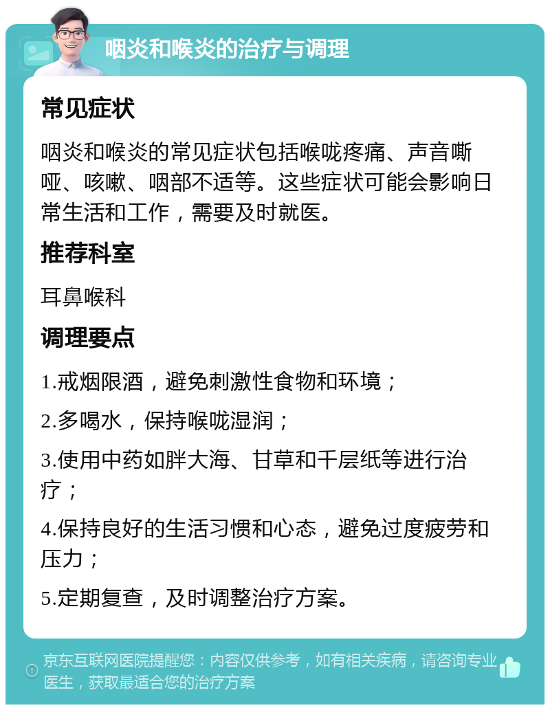 咽炎和喉炎的治疗与调理 常见症状 咽炎和喉炎的常见症状包括喉咙疼痛、声音嘶哑、咳嗽、咽部不适等。这些症状可能会影响日常生活和工作，需要及时就医。 推荐科室 耳鼻喉科 调理要点 1.戒烟限酒，避免刺激性食物和环境； 2.多喝水，保持喉咙湿润； 3.使用中药如胖大海、甘草和千层纸等进行治疗； 4.保持良好的生活习惯和心态，避免过度疲劳和压力； 5.定期复查，及时调整治疗方案。