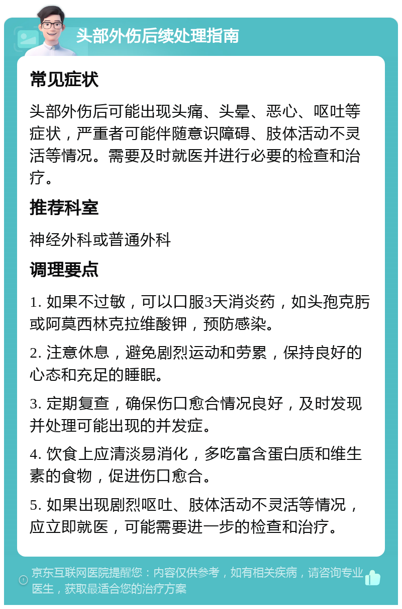 头部外伤后续处理指南 常见症状 头部外伤后可能出现头痛、头晕、恶心、呕吐等症状，严重者可能伴随意识障碍、肢体活动不灵活等情况。需要及时就医并进行必要的检查和治疗。 推荐科室 神经外科或普通外科 调理要点 1. 如果不过敏，可以口服3天消炎药，如头孢克肟或阿莫西林克拉维酸钾，预防感染。 2. 注意休息，避免剧烈运动和劳累，保持良好的心态和充足的睡眠。 3. 定期复查，确保伤口愈合情况良好，及时发现并处理可能出现的并发症。 4. 饮食上应清淡易消化，多吃富含蛋白质和维生素的食物，促进伤口愈合。 5. 如果出现剧烈呕吐、肢体活动不灵活等情况，应立即就医，可能需要进一步的检查和治疗。