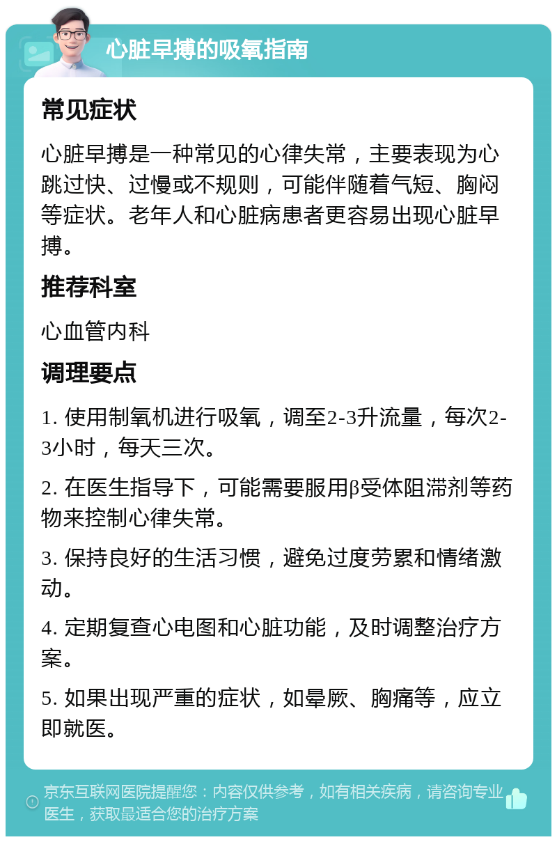 心脏早搏的吸氧指南 常见症状 心脏早搏是一种常见的心律失常，主要表现为心跳过快、过慢或不规则，可能伴随着气短、胸闷等症状。老年人和心脏病患者更容易出现心脏早搏。 推荐科室 心血管内科 调理要点 1. 使用制氧机进行吸氧，调至2-3升流量，每次2-3小时，每天三次。 2. 在医生指导下，可能需要服用β受体阻滞剂等药物来控制心律失常。 3. 保持良好的生活习惯，避免过度劳累和情绪激动。 4. 定期复查心电图和心脏功能，及时调整治疗方案。 5. 如果出现严重的症状，如晕厥、胸痛等，应立即就医。