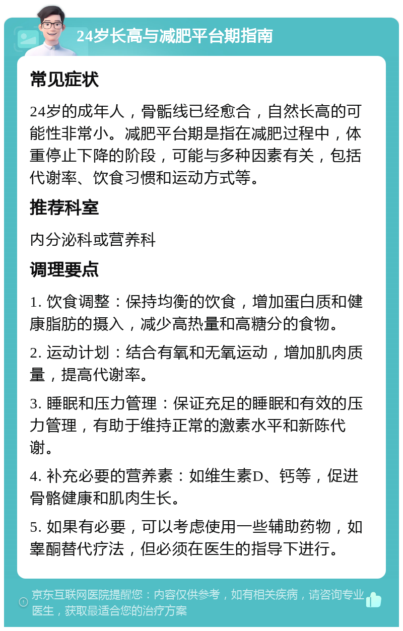 24岁长高与减肥平台期指南 常见症状 24岁的成年人，骨骺线已经愈合，自然长高的可能性非常小。减肥平台期是指在减肥过程中，体重停止下降的阶段，可能与多种因素有关，包括代谢率、饮食习惯和运动方式等。 推荐科室 内分泌科或营养科 调理要点 1. 饮食调整：保持均衡的饮食，增加蛋白质和健康脂肪的摄入，减少高热量和高糖分的食物。 2. 运动计划：结合有氧和无氧运动，增加肌肉质量，提高代谢率。 3. 睡眠和压力管理：保证充足的睡眠和有效的压力管理，有助于维持正常的激素水平和新陈代谢。 4. 补充必要的营养素：如维生素D、钙等，促进骨骼健康和肌肉生长。 5. 如果有必要，可以考虑使用一些辅助药物，如睾酮替代疗法，但必须在医生的指导下进行。