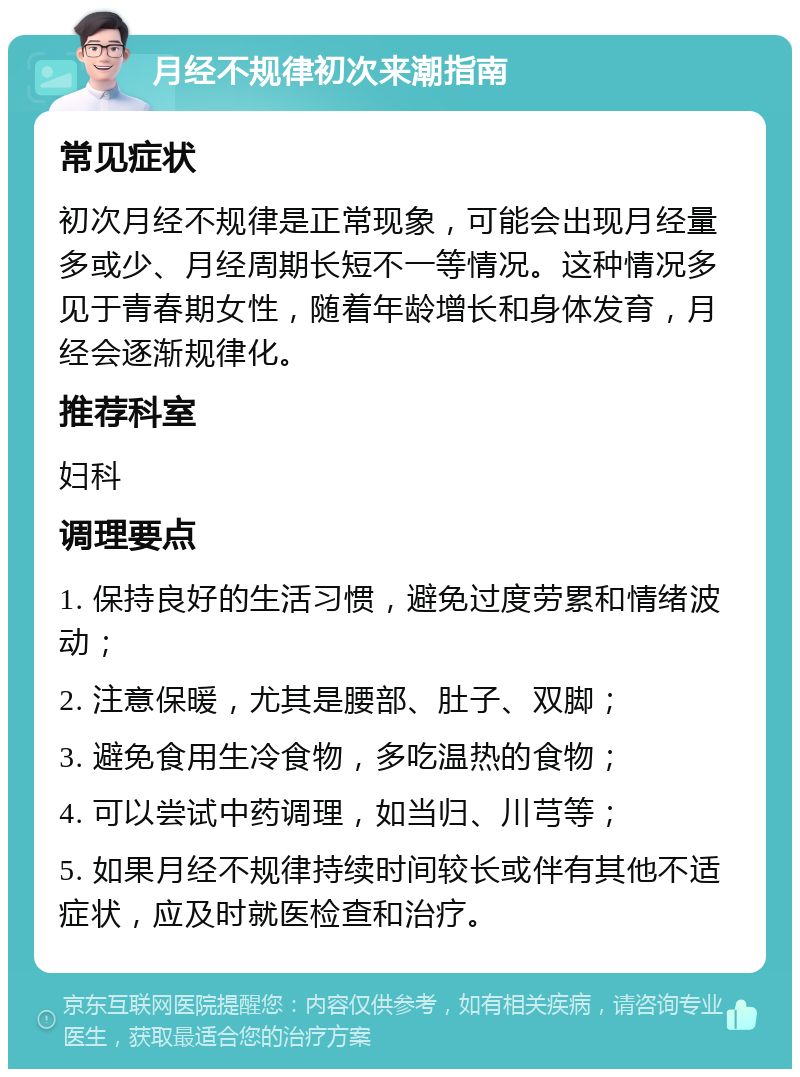 月经不规律初次来潮指南 常见症状 初次月经不规律是正常现象，可能会出现月经量多或少、月经周期长短不一等情况。这种情况多见于青春期女性，随着年龄增长和身体发育，月经会逐渐规律化。 推荐科室 妇科 调理要点 1. 保持良好的生活习惯，避免过度劳累和情绪波动； 2. 注意保暖，尤其是腰部、肚子、双脚； 3. 避免食用生冷食物，多吃温热的食物； 4. 可以尝试中药调理，如当归、川芎等； 5. 如果月经不规律持续时间较长或伴有其他不适症状，应及时就医检查和治疗。